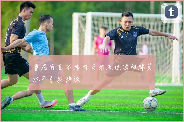 鲁尼直言不讳内马尔未达顶级球员水平引发热议