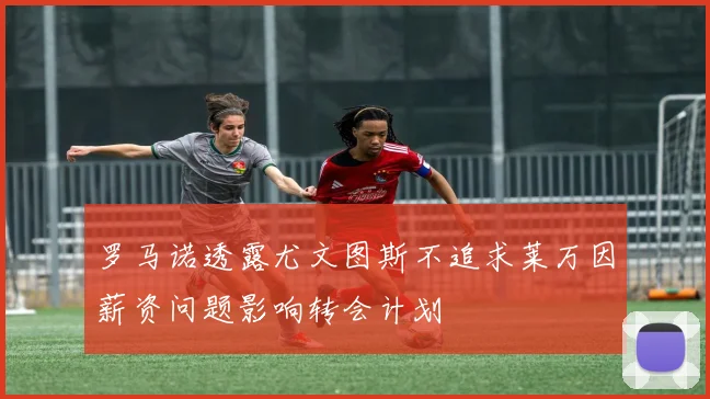 罗马诺透露尤文图斯不追求莱万因薪资问题影响转会计划