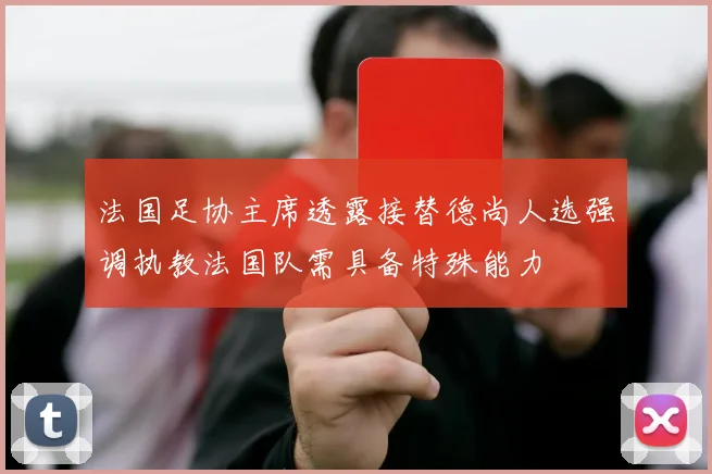 法国足协主席透露接替德尚人选强调执教法国队需具备特殊能力