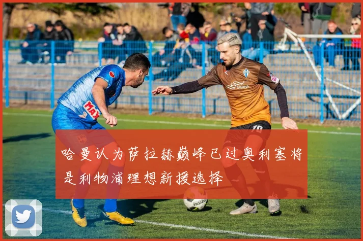哈曼认为萨拉赫巅峰已过奥利塞将是利物浦理想新援选择