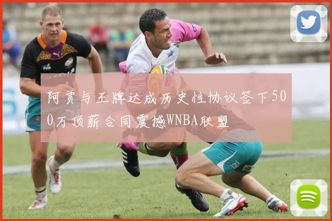 阿贾与王牌达成历史性协议签下500万顶薪合同震撼WNBA联盟