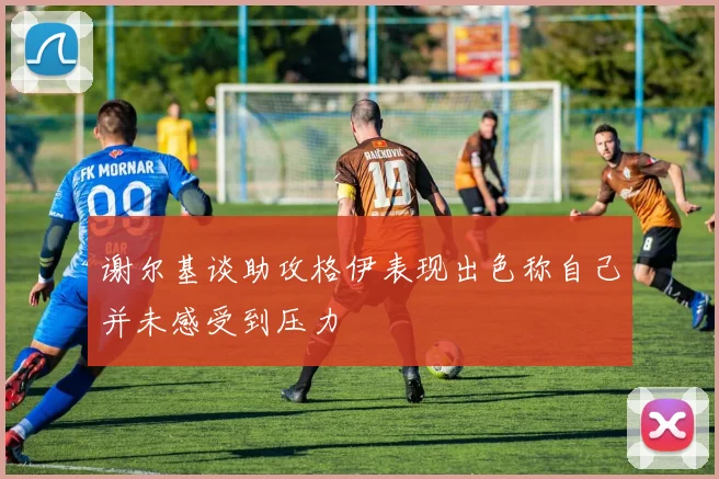 谢尔基谈助攻格伊表现出色称自己并未感受到压力