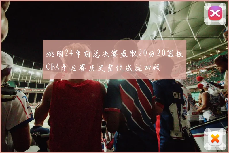 姚明24年前总决赛豪取20分20篮板CBA季后赛历史首位成就回顾