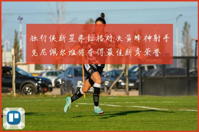 独行侠新星弗拉格对决黄蜂神射手克尼佩尔谁将夺得最佳新秀荣誉