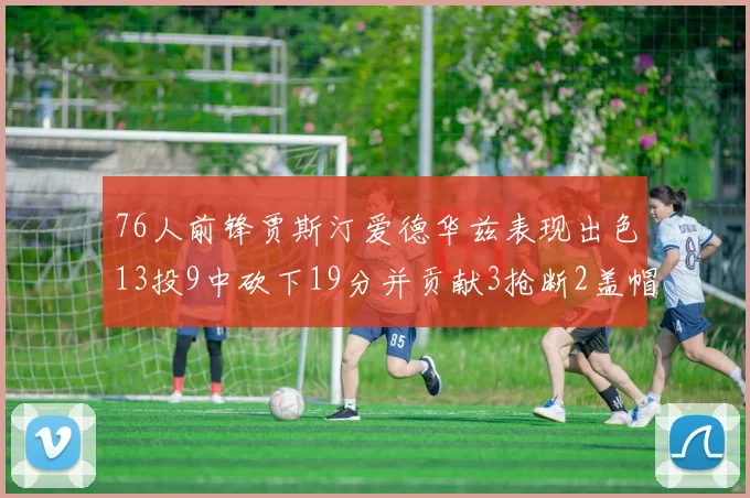 76人前锋贾斯汀爱德华兹表现出色13投9中砍下19分并贡献3抢断2盖帽