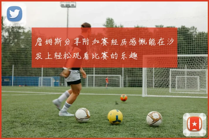 詹姆斯分享附加赛经历感慨能在沙发上轻松观看比赛的乐趣