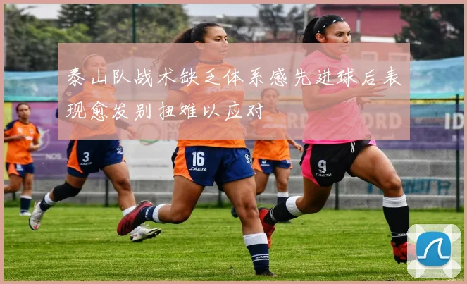 泰山队战术缺乏体系感先进球后表现愈发别扭难以应对